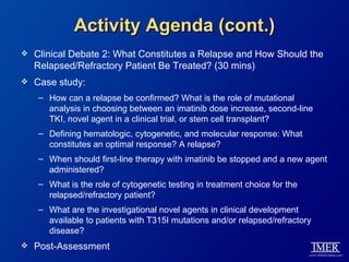 Activity Agenda (cont.)
   Clinical Debate 2: What Constitutes a Relapse and How Should the
    Relapsed/Refractory Patient Be Treated? (30 mins)
   Case study:
    – How can a relapse be confirmed? What is the role of mutational
      analysis in choosing between an imatinib dose increase, second-line
      TKI, novel agent in a clinical trial, or stem cell transplant?
    – Defining hematologic, cytogenetic, and molecular response: What
      constitutes an optimal response? A relapse?
    – When should first-line therapy with imatinib be stopped and a new agent
      administered?
    – What is the role of cytogenetic testing in treatment choice for the
      relapsed/refractory patient?
    – What are the investigational novel agents in clinical development
      available to patients with T315I mutations and/or relapsed/refractory
      disease?
   Post-Assessment
 
