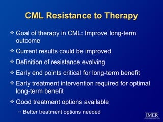 CML Resistance to Therapy
   Goal of therapy in CML: Improve long-term
    outcome
   Current results could be improved
   Definition of resistance evolving
   Early end points critical for long-term benefit
   Early treatment intervention required for optimal
    long-term benefit
   Good treatment options available
    – Better treatment options needed
 