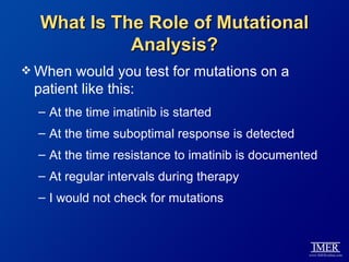 What Is The Role of Mutational
            Analysis?
 When  would you test for mutations on a
 patient like this:
  – At the time imatinib is started
  – At the time suboptimal response is detected
  – At the time resistance to imatinib is documented
  – At regular intervals during therapy
  – I would not check for mutations
 