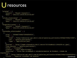 U resources
  "criacao" : {
       "usuario" : "Miguel Icassatti",
       "data" : "2012-01-11T18:00:26-02:00"
  },
  "ultima_atualizacao" : {
       "usuario" : "Miguel Icassatti",
       "data" : "2012-01-19T16:47:18-02:00"
  },
  "disponibilizacao" : {
       "usuario" : "Miguel Icassatti",
       "data" : "2012-01-11T18:05:44-02:00"
  },
  "conteudos_relacionados" : [
     {
       "slug" : "4f0deb759d0a73284d00001e",
       "link" : {
           "href" : "http://editorial.api.abril.com.br/galerias_multimidia/4f0deb759d0a73284",
           "rel" : "galeria_multimidia",
           "type" : "application/json"
       },
       "preview" : "http://imgms.alexandria.abril.com.br/10/thumbnail-240x240-a1.jpeg",
       "tipo_recurso" : "galeria_multimidia",
       "fonte" : "viajeaqui",
       "credito" : "(nÃ£o especificado)",
       "descricao" : "Fotos das atraÃ§Ãµes e estabelecimentos de Windsor, cidade da
Inglaterra",
       "id" : "http://editorial.api.abril.com.br/galerias_multimidia/4f0deb759d0a73284d00001e",
       "titulo" : "Especial viajeaqui em Londres"                                   (continua)
 