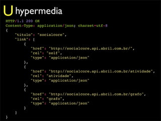 U hypermedia
HTTP/1.1 200 OK
Content-Type: application/json; charset=utf-8
{
    "titulo": "socialcore",
    "link": [
        {
           "href": "http://socialcore.api.abril.com.br/",
           "rel": "self",
           "type": "application/json"
        },
        {
           "href": "http://socialcore.api.abril.com.br/atividade",
           "rel": "atividade",
           "type": "application/json"
        },
        {
           "href": "http://socialcore.api.abril.com.br/grafo",
           "rel": "grafo",
           "type": "application/json"
        }
    ]
}
 