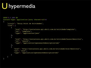 U hypermedia
HTTP/1.1 200 OK
Content-Type: application/json; charset=utf-8
{
    "titulo": "Entry Point de Atividades",
    "link": [
        {
            "href": "http://socialcore.api.abril.com.br/atividade/template",
            "rel": "template",
            "type": "application/json"
        },
        {
            "href": "http://socialcore.api.abril.com.br/atividade/busca/descritor",
            "rel": "search",
            "type": "application/opensearchdescription+xml"
        },
        {
           "href": "http://socialcore.api.abril.com.br/atividade/stat/descritor",
           "rel": "stat",
           "type": "application/opensearchdescription+xml"
        }
    ]
}
 