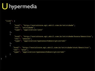 U hypermedia
    "link": [
        {
            "href": "http://socialcore.api.abril.com.br/atividade",
            "rel": "atividade",
            "type": "application/json"
        },
        {
            "href": "http://socialcore.api.abril.com.br/atividade/busca/descritor",
            "rel": "search",
            "type": "application/opensearchdescription+xml"
        },
        {
           "href": "http://socialcore.api.abril.com.br/atividade/stat/descritor",
           "rel": "stat",
           "type": "application/opensearchdescription+xml"
        }
    ]
}
 