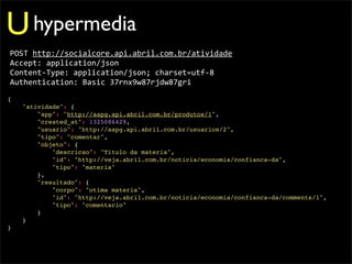 U hypermedia
POST	
  http://socialcore.api.abril.com.br/atividade
Accept:	
  application/json
Content-­‐Type:	
  application/json;	
  charset=utf-­‐8
Authentication:	
  Basic	
  37rnx9w87rjdw87gri
{
    "atividade": {
        "app": "http://aapg.api.abril.com.br/produtos/1",
        "created_at": 1325086429,
        "usuario": "http://aapg.api.abril.com.br/usuarios/2",
        "tipo": "comentar",
        "objeto": {
            "descricao": "Titulo da materia",
            "id": "http://veja.abril.com.br/noticia/economia/confianca-da",
            "tipo": "materia"
        },
        "resultado": {
            "corpo": "otima materia",
            "id": "http://veja.abril.com.br/noticia/economia/confianca-da/comments/1",
            "tipo": "comentario"
        }
    }
}
 