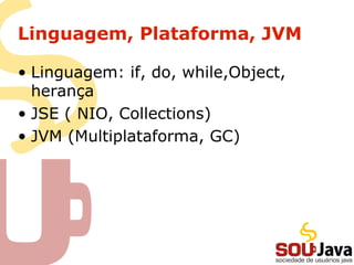 Linguagem, Plataforma, JVM
• Linguagem: if, do, while,Object,
herança
• JSE ( NIO, Collections)
• JVM (Multiplataforma, GC)
 