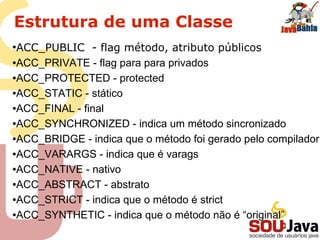 Estrutura de uma Classe
●
ACC_PUBLIC - flag método, atributo públicos
●ACC_PRIVATE - flag para para privados
●ACC_PROTECTED - protected
●ACC_STATIC - stático
●ACC_FINAL - final
●ACC_SYNCHRONIZED - indica um método sincronizado
●ACC_BRIDGE - indica que o método foi gerado pelo compilador
●ACC_VARARGS - indica que é varags
●ACC_NATIVE - nativo
●ACC_ABSTRACT - abstrato
●ACC_STRICT - indica que o método é strict
●ACC_SYNTHETIC - indica que o método não é “original”
 