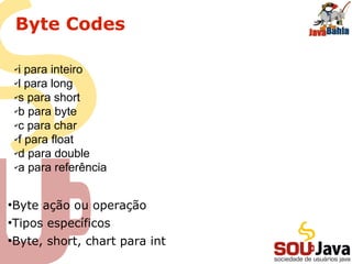 Byte Codes
●
Byte ação ou operação
●
Tipos específicos
●
Byte, short, chart para int
✔i para inteiro
✔l para long
✔s para short
✔b para byte
✔c para char
✔f para float
✔d para double
✔a para referência
 