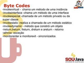 Byte Codes
✔invokevirtual - chama um método de uma instância
✔invokeinterface -chama um método de uma interface
✔invokespecial -chamada de um método privado ou da
super classe
✔invokestatic -realiza a chamada de um método estático
✔invokedynamic - método que constrói um objeto
✔ireturn,lreturn, freturn, dreturn e areturn - retorno
✔athrow -exceção
✔monitorenter e monitorexit - sincronizados
 