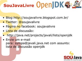 SouJavaLivre
• Blog:http://soujavalivre.blogspot.com.br/
• Twitter: @soujavalivre
• Página no facebook: soujavalivre
• Lista de discussão:
• http://java.net/projects/javali/lists/openjdk
• Envie um e-mail
para: sympa@javali.java.net com assunto:
lista de discussão openjdk
 