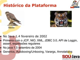 Histórico da Plataforma
• No Java 1.4 fevereiro de 2002
• Primeira com o JCP, NIO, XML, JDBC 3.0, API de Loggin,
assert, expressões regulares
• No java 1.5 setembro de 2004
• Generics, Autoboxing/Unboxing, Varargs, Annotations
Merlin
 