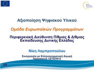 Αξιοποίηση Ψηφιακού Υλικού

Ομάδα Ευρωπαϊκών Προγραμμάτων
Περιφερειακή Διεύθυνση Π/θμιας & Δ/θμιας
     Εκπαίδευσης Δυτικής Ελλάδας

          Νίκη Λαμπροπούλου
      Συνεργασία με Ελληνογερμανική Αγωγή
             Παρασκευή 12/10/2012
 