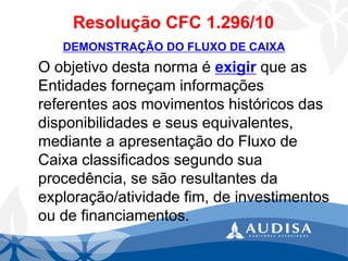 Resolução CFC 1.296/10 
DEMONSTRAÇÃO DO FLUXO DE CAIXA 
O objetivo desta norma é exigirque as Entidades forneçam informações referentes aos movimentos históricos das disponibilidades e seus equivalentes, mediante a apresentação do Fluxo de Caixa classificados segundo sua procedência, se são resultantes da exploração/atividade fim, de investimentos ou de financiamentos.  