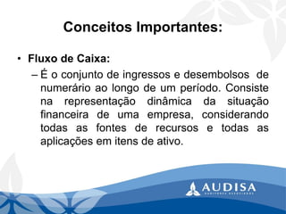 Conceitos Importantes: 
•FluxodeCaixa: 
–Éoconjuntodeingressosedesembolsosdenumerárioaolongodeumperíodo.Consistenarepresentaçãodinâmicadasituaçãofinanceiradeumaempresa,considerandotodasasfontesderecursosetodasasaplicaçõesemitensdeativo.  