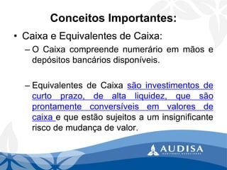 Conceitos Importantes: 
•Caixa e Equivalentes de Caixa: 
–OCaixacompreendenumerárioemmãosedepósitosbancáriosdisponíveis. 
–EquivalentesdeCaixasãoinvestimentosdecurtoprazo,dealtaliquidez,quesãoprontamenteconversíveisemvaloresdecaixaequeestãosujeitosauminsignificanteriscodemudançadevalor.  