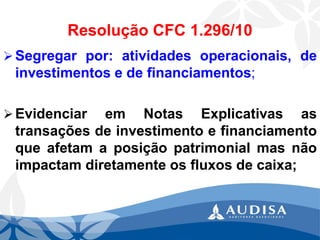 Resolução CFC 1.296/10 
Segregarpor:atividadesoperacionais,deinvestimentosedefinanciamentos; 
EvidenciaremNotasExplicativasastransaçõesdeinvestimentoefinanciamentoqueafetamaposiçãopatrimonialmasnãoimpactamdiretamenteosfluxosdecaixa;  