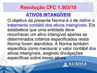 Resolução CFC 1.303/10 
ATIVOS INTANGÍVEIS 
O objetivo da presente Norma é o de definir o tratamento contábil dos ativos intangíveis. Ela estabelece que uma entidade deve reconhecer um ativo intangível apenas se determinados critérios especificados nesta Norma forem atendidos. A Norma também especifica como mensurar o valor contábil dos ativos intangíveis, exigindo divulgações específicas sobre esses ativos.  