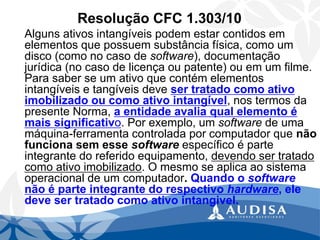 Resolução CFC 1.303/10 
Alguns ativos intangíveis podem estar contidos em elementos que possuem substância física, como um disco (como no caso de software), documentação jurídica (no caso de licença ou patente) ou em um filme. Para saber se um ativo que contém elementos intangíveis e tangíveis deve ser tratado como ativo imobilizado ou como ativo intangível, nos termos da presente Norma, a entidade avalia qual elemento é mais significativo. Por exemplo, um softwarede uma máquina-ferramenta controlada por computador que não funciona sem esse softwareespecífico é parte integrante do referido equipamento, devendo ser tratado como ativo imobilizado. O mesmo se aplica ao sistema operacional de um computador. Quando o softwarenão é parte integrante do respectivo hardware, ele deve ser tratado como ativo intangivel.  