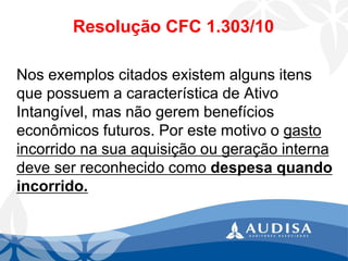 Resolução CFC 1.303/10 
Nos exemplos citados existem alguns itens que possuem a característica de Ativo Intangível, mas não gerem benefícios econômicos futuros. Por este motivo o gasto incorrido na sua aquisição ou geração interna deve ser reconhecido como despesa quando incorrido.  