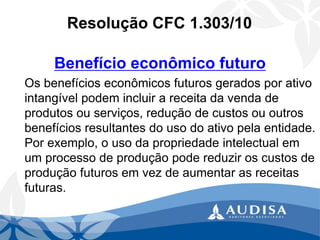 Resolução CFC 1.303/10 
Benefício econômico futuro 
Os benefícios econômicos futuros gerados por ativo intangível podem incluir a receita da venda de produtos ou serviços, redução de custos ou outros benefícios resultantes do uso do ativo pela entidade. Por exemplo, o uso da propriedade intelectual em um processo de produção pode reduzir os custos de produção futuros em vez de aumentar as receitas futuras.  