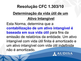 Resolução CFC 1.303/10 
Determinação da vida útil de umAtivo Intangível 
Esta Norma, determina que a contabilização de um ativo intangível é baseada em sua vida útilpara fins da emissão de relatórios da entidade. Um ativo intangível com vida útil finita é amortizado e um ativo intangível com vida útil indefinida não é amortizado.  