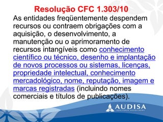 Resolução CFC 1.303/10 
As entidades freqüentemente despendem recursos ou contraem obrigações com a aquisição, o desenvolvimento, a manutenção ou o aprimoramento de recursos intangíveis como conhecimento científico ou técnico, desenho e implantação de novos processos ou sistemas, licenças, propriedade intelectual, conhecimento mercadológico, nome, reputação, imagem e marcas registradas(incluindo nomes comerciais e títulos de publicações).  