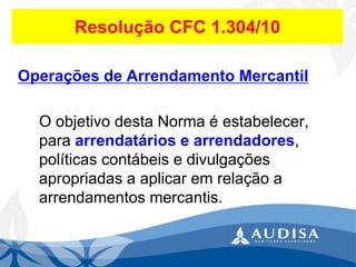 Resolução CFC 1.304/10 
Operações de Arrendamento Mercantil 
O objetivo desta Norma é estabelecer, para arrendatários e arrendadores, políticas contábeis e divulgações apropriadas a aplicar em relação a arrendamentos mercantis.  