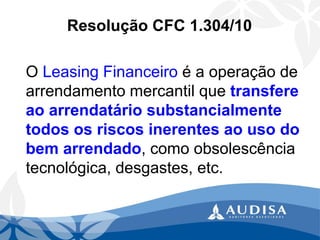 Resolução CFC 1.304/10 
O Leasing Financeiroé a operação de arrendamento mercantil que transfere ao arrendatário substancialmente todos os riscos inerentes ao uso do bem arrendado, como obsolescência tecnológica, desgastes, etc.  