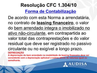 Resolução CFC 1.304/10 
Forma de Contabilização 
De acordo com esta Norma a arrendatária, no contrato de leasing financeiro, o valor do bem arrendado integra o imobilizado no ativo não-circulante, em contrapartida ao valor total das contraprestações e do valor residual que deve ser registrado no passivo circulante ou no exigível a longo prazo. DEPRECIAÇÃO A depreciação do bem arrendado na modalidade de leasing financeiro deve ser consistente com a depreciação aplicável a outros ativos de natureza igual ou semelhante.  