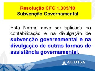Resolução CFC 1.305/10Subvenção Governamental 
EstaNormadeveseraplicadanacontabilizaçãoenadivulgaçãodesubvençãogovernamentalenadivulgaçãodeoutrasformasdeassistênciagovernamental.  
