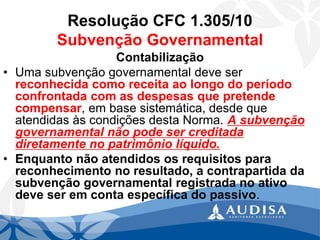 Resolução CFC 1.305/10Subvenção Governamental 
Contabilização 
•Uma subvenção governamental deve ser reconhecida como receita ao longo do período confrontada com as despesas que pretende compensar, em base sistemática, desde que atendidas às condições desta Norma. A subvenção governamental não pode ser creditada diretamente no patrimônio líquido. 
•Enquanto não atendidos os requisitos para reconhecimento no resultado, a contrapartida da subvenção governamental registrada no ativo deve ser em conta específica do passivo.  