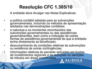 Resolução CFC 1.305/10 
A entidade deve divulgar nas Notas Explicativas: 
•a política contábil adotada para as subvenções governamentais, incluindo os métodos de apresentação adotados nas demonstrações contábeis; 
•a natureza e os montantes reconhecidos das subvenções governamentais ou das assistências governamentais, bem como a indicação de outras formas de assistência governamental de que a entidade tenha diretamente se beneficiado; 
•descumprimento de condições relativas às subvenções ou existência de outras contingências; 
•informações relativas às parcelas aplicadas em fundos de investimentos regionais e às reduções ou isenções de tributos em áreas incentivadas.  