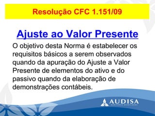 Resolução CFC 1.151/09 
Ajuste ao Valor Presente 
O objetivo desta Norma é estabelecer os requisitos básicos a serem observados quando da apuração do Ajuste a Valor Presente de elementos do ativo e do passivo quando da elaboração de demonstrações contábeis.  