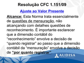 Resolução CFC 1.151/09 
Ajuste ao Valor Presente 
Alcance:Esta Norma trata essencialmente de questões de mensuração, não alcançando com detalhes questões de reconhecimento. É importante esclarecer que a dimensão contábil do “reconhecimento” envolve a decisão de “quando registrar” ao passo que a dimensão contábil da “mensuração” envolve a decisão de “por quanto registrar”.  