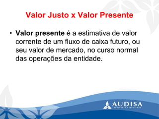 Valor Justo x Valor Presente 
•Valor presente é a estimativa de valor corrente de um fluxo de caixa futuro, ou seu valor de mercado, no curso normal das operações da entidade.  