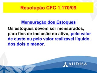 Resolução CFC 1.170/09 
Mensuração dos Estoques 
Os estoques devem ser mensurados, para fins de inclusão no ativo, pelo valor de custo ou pelo valor realizável líquido, dos dois o menor.  