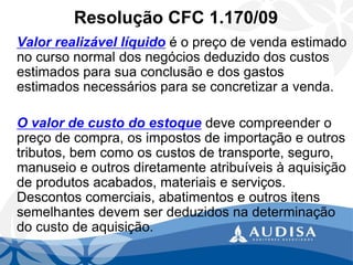 Resolução CFC 1.170/09 
Valor realizável líquidoé o preço de venda estimado no curso normal dos negócios deduzido dos custos estimados para sua conclusão e dos gastos estimados necessários para se concretizar a venda. 
O valor de custo do estoquedeve compreender o preço de compra, os impostos de importação e outros tributos, bem como os custos de transporte, seguro, manuseio e outros diretamente atribuíveis à aquisição de produtos acabados, materiais e serviços. Descontos comerciais, abatimentos e outros itens semelhantes devem ser deduzidos na determinação do custo de aquisição.  