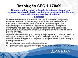 Resolução CFC 1.170/09 
Quando o valor realizável líquido do estoque diminui, em contrapartida da redução do resultado deve ser reconhecida uma provisão redutora no ativo circulante. 
Exemplo: 
Uma empresa comprou mercadorias por R$ 100.000,00 quando estava elaborando o seu balanço patrimonial identificou que no mercado, a mesma mercadoria esta sendo vendida pelo seu fornecedor por R$ 80.000,00. Note que neste caso a empresa certamente não conseguirá vender sua mercadoria pelo preço previamente estabelecido, ou seja, a empresa deverá diminuir o seu preço de venda. 
A prudência determina que o estoque seja registrado pelo seu valor de realização em caso de venda, que no exemplo será R$ 80.000,00. O contador deverá registrar a despesa com a perda do valor do estoque da seguinte forma: 
D –perda com desvalorização do estoque 
C –provisão para ajuste do estoque ao valor de mercado –R$ 20.000  