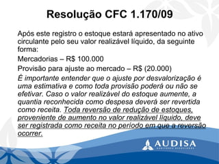 Resolução CFC 1.170/09 
Após este registro o estoque estará apresentado no ativo circulante pelo seu valor realizável líquido, da seguinte forma: 
Mercadorias –R$ 100.000 
Provisão para ajuste ao mercado –R$ (20.000) 
É importante entender que o ajuste por desvalorização é uma estimativa e como toda provisão poderá ou não se efetivar. Caso o valor realizável do estoque aumente, a quantia reconhecida como despesa deverá ser revertida como receita. Toda reversão de redução de estoques, proveniente de aumento no valor realizável líquido, deve ser registrada como receita no período em que a reversão ocorrer.  