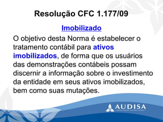 Resolução CFC 1.177/09 
Imobilizado 
O objetivo desta Norma é estabelecer o tratamento contábil para ativos imobilizados, de forma que os usuários das demonstrações contábeis possam discernir a informação sobre o investimento da entidade em seus ativos imobilizados, bem como suas mutações.  