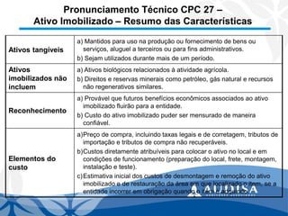 Pronunciamento Técnico CPC 27 – Ativo Imobilizado –Resumo das Características 
Ativos tangíveis 
a) Mantidos para uso na produção ou fornecimento de bens ou serviços, aluguel a terceiros ou para fins administrativos. 
b) Sejam utilizados durante mais de um período. 
Ativos imobilizados não incluem 
a) Ativos biológicos relacionados à atividade agrícola. 
b) Direitos e reservas minerais como petróleo, gás natural e recursos não regenerativos similares. 
Reconhecimento 
a) Provável que futuros benefícios econômicos associados ao ativo imobilizado fluirão para a entidade. 
b) Custo do ativo imobilizado puder ser mensurado de maneira confiável. 
Elementos do custo 
a)Preço de compra, incluindo taxas legais e de corretagem, tributos de importação e tributos de compra não recuperáveis. 
b)Custos diretamente atribuíveis para colocar o ativo no local e em condições de funcionamento (preparação do local, frete, montagem, instalação e teste). 
c)Estimativa inicial dos custos de desmontagem e remoção do ativo imobilizado e de restauração da área em que localizado o item, se a entidade incorrer em obrigação quando o item é adquirido.  