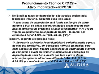 Pronunciamento Técnico CPC 27 – Ativo Imobilizado –ICPC 10 
No Brasil as taxas de depreciação, são aquelas aceitas pela legislação tributária. Segundo essa legislação: 
“A taxa anual de depreciação será fixada em função do prazo durante o qual se possa esperar utilização econômica do bem pelo contribuinte na produção de seus rendimentos” (Art. 310 do vigente Regulamento do Imposto de Renda –R.I.R./99, por remissão à Lei nº 4.506, de 1964, art. 57, §2º).” 
Também, segundo a legislação fiscal: 
“A Secretaria da Receita Federal publicará periodicamente o prazo de vida útil admissível, em condições normais ou médias, para cada espécie de bem, ficando assegurado ao contribuinte o direito de computar a quota efetivamente adequada às condições de depreciação de seus bens, desde que faça a prova dessa adequação, quando adotar taxa diferente” (Art. 310, §1°, do R.I.R./99, por remissão à Lei nº 4.506, de 1964, art. 57, §3º)”.  