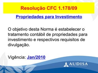 Resolução CFC 1.178/09 
Propriedades para Investimento 
O objetivo desta Norma é estabelecer o tratamento contábil de propriedades para investimento e respectivos requisitos de divulgação. 
Vigência: Jan/2010  