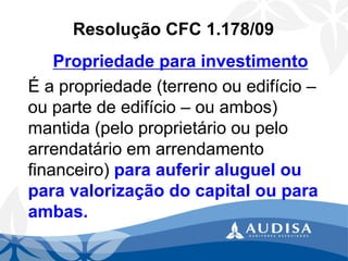 Resolução CFC 1.178/09 
Propriedade para investimento 
É a propriedade (terreno ou edifício – ou parte de edifício –ou ambos) mantida (pelo proprietário ou pelo arrendatário em arrendamento financeiro) para auferir aluguel ou para valorização do capital ou para ambas.  