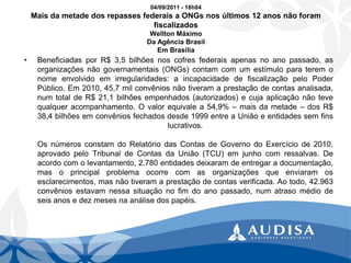 04/09/2011 -16h04 Mais da metade dos repasses federais a ONGs nos últimos 12 anos não foram fiscalizadosWellton MáximoDa Agência Brasil Em Brasília 
•BeneficiadasporR$3,5bilhõesnoscofresfederaisapenasnoanopassado,asorganizaçõesnãogovernamentais(ONGs)contamcomumestímuloparateremonomeenvolvidoemirregularidades:aincapacidadedefiscalizaçãopeloPoderPúblico.Em2010,45,7milconvêniosnãotiveramaprestaçãodecontasanalisada, numtotaldeR$21,1bilhõesempenhados(autorizados)ecujaaplicaçãonãotevequalqueracompanhamento.Ovalorequivalea54,9%–maisdametade–dosR$ 38,4bilhõesemconvêniosfechadosdesde1999entreaUniãoeentidadessemfinslucrativos. OsnúmerosconstamdoRelatóriodasContasdeGovernodoExercíciode2010, aprovadopeloTribunaldeContasdaUnião(TCU)emjunhocomressalvas.Deacordocomolevantamento,2.780entidadesdeixaramdeentregaradocumentação, masoprincipalproblemaocorrecomasorganizaçõesqueenviaramosesclarecimentos,masnãotiveramaprestaçãodecontasverificada.Aotodo,42.963convêniosestavamnessasituaçãonofimdoanopassado,numatrasomédiodeseisanosedezmesesnaanálisedospapéis.  