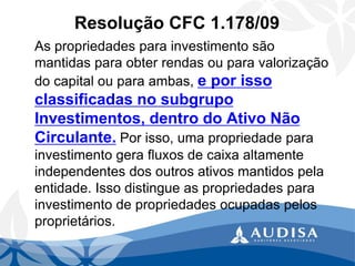 Resolução CFC 1.178/09 
As propriedades para investimento são mantidas para obter rendas ou para valorização do capital ou para ambas, e por isso classificadas no subgrupo Investimentos, dentro do Ativo Não Circulante.Por isso, uma propriedade para investimento gera fluxos de caixa altamente independentes dos outros ativos mantidos pela entidade. Isso distingue as propriedades para investimento de propriedades ocupadas pelos proprietários.  