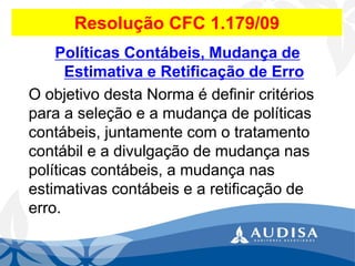 Resolução CFC 1.179/09Políticas Contábeis, Mudança de Estimativa e Retificação de Erro 
O objetivo desta Norma é definir critérios para a seleção e a mudança de políticas contábeis, juntamente com o tratamento contábil e a divulgação de mudança nas políticas contábeis, a mudança nas estimativas contábeis e a retificação de erro.  
