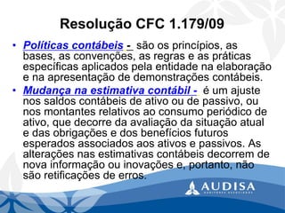 Resolução CFC 1.179/09 
•Políticas contábeis-são os princípios, as bases, as convenções, as regras e as práticas específicas aplicados pela entidade na elaboração e na apresentação de demonstrações contábeis. 
•Mudança na estimativa contábil -é um ajuste nos saldos contábeis de ativo ou de passivo, ou nos montantes relativos ao consumo periódico de ativo, que decorre da avaliação da situação atual e das obrigações e dos benefícios futuros esperados associados aos ativos e passivos. As alterações nas estimativas contábeis decorrem de nova informação ou inovações e, portanto, não são retificações de erros.  