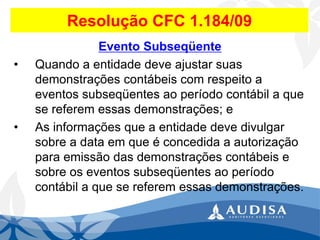 Resolução CFC 1.184/09 
Evento Subseqüente 
•Quando a entidade deve ajustar suas demonstrações contábeis com respeito a eventos subseqüentes ao período contábil a que se referem essas demonstrações; e 
•As informações que a entidade deve divulgar sobre a data em que é concedida a autorização para emissão das demonstrações contábeis e sobre os eventos subseqüentes ao período contábil a que se referem essas demonstrações.  