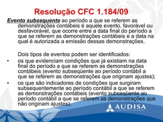 Resolução CFC 1.184/09 
Evento subsequenteao período a que se referem as demonstrações contábeis é aquele evento, favorável ou desfavorável, que ocorre entre a data final do período a que se referem as demonstrações contábeis e a data na qual é autorizada a emissão dessas demonstrações. 
Dois tipos de eventos podem ser identificados: 
•os que evidenciam condições que já existiam na data final do período a que se referem as demonstrações contábeis (evento subseqüente ao período contábil a que se referem as demonstrações que originam ajustes); 
•os que são indicadores de condições que surgiram subsequentemente ao período contábil a que se referem as demonstrações contábeis (evento subseqüente ao período contábil a que se referem as demonstrações que não originam ajustes).  