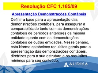 Resolução CFC 1.185/09 
Apresentação Demonstrações Contábeis 
Definir a base para a apresentação das demonstrações contábeis, para assegurar a comparabilidade tanto com as demonstrações contábeis de períodos anteriores da mesma entidade quanto com as demonstrações contábeis de outras entidades. Nesse cenário, esta Norma estabelece requisitos gerais para a apresentação das demonstrações contábeis, diretrizes para a sua estrutura e os requisitos mínimos para seu conteúdo.  